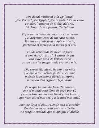 ¿De dónde vinieron a la Epifanía?
¿De Persia? ¿De Egipto? ¿De la India? Es en vano
cavilar. Vinieron de la luz, del Día,
del Amor. Inútil pensar, Tertuliano.
El fin anunciaban de un gran cautiverio
y el advenimiento de un raro tesoro.
Traían un símbolo de triple misterio,
portando el incienso, la mirra y el oro.
En las cercanías de Belén se para
el cortejo. ¿A causa? A causa de que
una dulce niña de belleza rara
surge ante los magos, todo ensueño y fe.
¡Oh, reyes! ?les dice?. Yo soy una niña
que oyó a los vecinos pastores cantar,
y desde la próxima florida campiña
miró vuestro regio cortejo pasar.
Yo sé que ha nacido Jesús Nazareno,
que el mundo está lleno de gozo por El,
y que es tan rosado, tan lindo y tan bueno,
que hace al sol más sol, y a la miel más miel.
Aún no llega el día... ¿Dónde está el establo?
Prestadme la estrella para ir a Belén.
No tengáis cuidado que la apague el diablo,
 