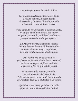 con mis ojos puros la cuidaré bien.
Los magos quedaron silenciosos. Bella
de toda belleza, a Belén tornó
la estrella y la niña, llevada por ella
al establo, cuna de Jesús, entró.
Pero cuando estuvo junto a aquel infante,
en cuyas pupilas miró a Dios arder,
se quedó pasmada, pálido el semblante,
porque no tenía nada que ofrecer.
La Madre miraba a su niño lucero,
las dos bestias buenas daban su calor;
sonreía el santo viejo carpintero,
la niña estaba temblando de amor.
Allí había oro en cajas reales,
perfumes en frascos de hechura oriental,
incienso en copas de finos metales,
y quesos, y flores, y miel de panal.
Se puso rosada, rosada, rosada...
ante la mirada del niño Jesús.
(Felizmente que era su madrina un hada,
de Anatole France o el doctor Mardrús).
¡Qué dar a ese niño, qué dar sino ella!
¿Qué dar a ese tierno divino Señor?
 