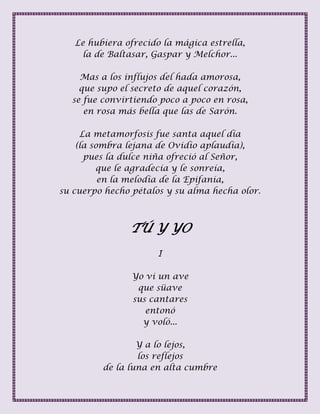 Le hubiera ofrecido la mágica estrella,
la de Baltasar, Gaspar y Melchor...
Mas a los influjos del hada amorosa,
que supo el secreto de aquel corazón,
se fue convirtiendo poco a poco en rosa,
en rosa más bella que las de Sarón.
La metamorfosis fue santa aquel día
(la sombra lejana de Ovidio aplaudía),
pues la dulce niña ofreció al Señor,
que le agradecía y le sonreía,
en la melodía de la Epifanía,
su cuerpo hecho pétalos y su alma hecha olor.
TÚ Y YO
I
Yo vi un ave
que süave
sus cantares
entonó
y voló...
Y a lo lejos,
los reflejos
de la luna en alta cumbre
 