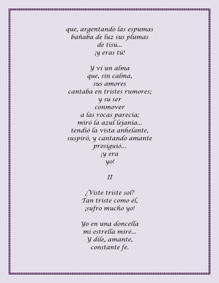 que, argentando las espumas
bañaba de luz sus plumas
de tisú...
¡y eras tú!
Y vi un alma
que, sin calma,
sus amores
cantaba en tristes rumores;
y su ser
conmover
a las rocas parecía;
miró la azul lejanía...
tendió la vista anhelante,
suspiró, y cantando amante
prosiguió...
¡y era
yo!
II
¿Viste triste sol?
Tan triste como él,
¡sufro mucho yo!
Yo en una doncella
mi estrella miré...
Y dile, amante,
constante fe.
 