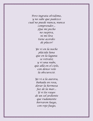 Pero ingrata olvidóme,
y no sabe que padezco
cual no puede nunca, nunca
comprender...
¡Que mi pecho
no suspira,
ni mi lira
tiene acordes
de placer!
Yo vi en la noche
plácida luna
que en la laguna
se retrató;
y vi una nube,
que allá en el cielo,
con denso velo
la obscureció.
Yo vi a la aurora,
bañada en rosa,
dorar la hermosa
faz de la mar...
Y vi los rayos
de un sol ardiente
que rudamente
borraron luego,
con rojo fuego,
 