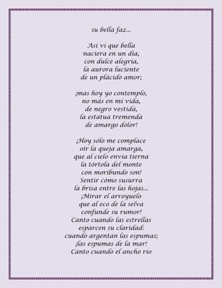 su bella faz...
Así vi que bella
naciera en un día,
con dulce alegría,
la aurora luciente
de un plácido amor;
¡mas hoy yo contemplo,
no más en mi vida,
de negro vestida,
la estatua tremenda
de amargo dolor!
¡Hoy sólo me complace
oír la queja amarga,
que al cielo envía tierna
la tórtola del monte
con moribundo son!
Sentir cómo susurra
la brisa entre las hojas...
¡Mirar el arroyuelo
que al eco de la selva
confunde su rumor!
Canto cuando las estrellas
esparcen su claridad:
cuando argentan las espumas;
¡las espumas de la mar!
Canto cuando el ancho río
 