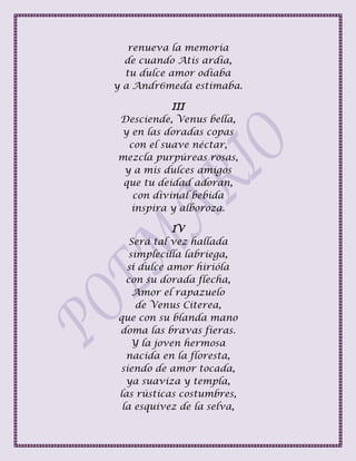 renueva la memoria
de cuando Atis ardía,
tu dulce amor odiaba
y a Andr6meda estimaba.
III
Desciende, Venus bella,
y en las doradas copas
con el suave néctar,
mezcla purpúreas rosas,
y a mis dulces amigos
que tu deidad adoran,
con divinal bebida
inspira y alboroza.
IV
Será tal vez hallada
simplecilla labriega,
si dulce amor hirióla
con su dorada flecha,
Amor el rapazuelo
de Venus Citerea,
que con su blanda mano
doma las bravas fieras.
Y la joven hermosa
nacida en la floresta,
siendo de amor tocada,
ya suaviza y templa,
las rústicas costumbres,
la esquivez de la selva,
 
