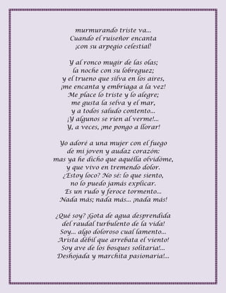 murmurando triste va...
Cuando el ruiseñor encanta
¡con su arpegio celestial!
Y al ronco mugir de las olas;
la noche con su lobreguez;
y el trueno que silva en los aires,
¡me encanta y embriaga a la vez!
Me place lo triste y lo alegre;
me gusta la selva y el mar,
y a todos saludo contento...
¡Y algunos se ríen al verme!...
Y, a veces, ¡me pongo a llorar!
Yo adoré a una mujer con el fuego
de mi joven y audaz corazón:
mas ya he dicho que aquélla olvidóme,
y que vivo en tremendo dolor.
¿Estoy loco? No sé: lo que siento,
no lo puedo jamás explicar.
Es un rudo y feroce tormento...
Nada más; nada más... ¡nada más!
¿Qué soy? ¡Gota de agua desprendida
del raudal turbulento de la vida!
Soy... algo doloroso cual lamento...
Arista débil que arrebata el viento!
Soy ave de los bosques solitaria!...
Deshojada y marchita pasionaria!...
 