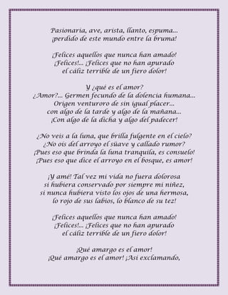 Pasionaria, ave, arista, llanto, espuma...
¡perdido de este mundo entre la bruma!
¡Felices aquellos que nunca han amado!
¡Felices!... ¡Felices que no han apurado
el cáliz terrible de un fiero dolor!
Y ¿qué es el amor?
¿Amor?... Germen fecundo de la dolencia humana...
Origen venturoro de sin igual placer...
con algo de la tarde y algo de la mañana...
¡Con algo de la dicha y algo del padecer!
¿No veis a la luna, que brilla fulgente en el cielo?
¿No oís del arroyo el süave y callado rumor?
¡Pues eso que brinda la luna tranquila, es consuelo!
¡Pues eso que dice el arroyo en el bosque, es amor!
¡Y amé! Tal vez mi vida no fuera dolorosa
si hubiera conservado por siempre mi niñez,
si nunca hubiera visto los ojos de una hermosa,
lo rojo de sus labios, lo blanco de su tez!
¡Felices aquellos que nunca han amado!
¡Felices!... ¡Felices que no han apurado
el cáliz terrible de un fiero dolor!
¡Qué amargo es el amor!
¡Qué amargo es el amor! ¡Así exclamando,
 