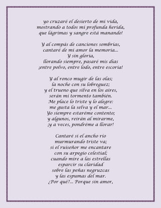 yo cruzaré el desierto de mi vida,
mostrando a todos mi profunda herida,
que lágrimas y sangre está manando!
Y al compás de canciones sombrías,
cantaré de mi amor la memoria...
Y sin gloria,
llorando siempre, pasaré mis días
¡entre polvo, entre lodo, entre escoria!
Y al ronco mugir de las olas;
la noche con su lobreguez;
y el trueno que silva en los aires,
serán mi tormento también.
Me place lo triste y lo alegre:
me gusta la selva y el mar...
Yo siempre estaréme contento;
y algunos, reirán al mirarme,
¡y a veces, pondréme a llorar!
Cantaré si el ancho río
murmurando triste va;
si el ruiseñor me encantare
con su arpegio celestial;
cuando mire a las estrellas
esparcir su claridad
sobre las peñas negruzcas
y las espumas del mar.
¿Por qué?... Porque sin amor,
 