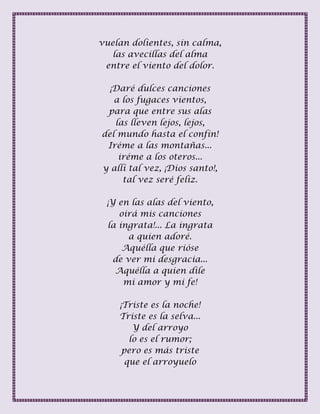 vuelan dolientes, sin calma,
las avecillas del alma
entre el viento del dolor.
¡Daré dulces canciones
a los fugaces vientos,
para que entre sus alas
las lleven lejos, lejos,
del mundo hasta el confín!
Iréme a las montañas...
iréme a los oteros...
y allí tal vez, ¡Dios santo!,
tal vez seré feliz.
¡Y en las alas del viento,
oirá mis canciones
la ingrata!... La ingrata
a quien adoré.
Aquélla que rióse
de ver mi desgracia...
Aquélla a quien dile
mi amor y mi fe!
¡Triste es la noche!
Triste es la selva...
Y del arroyo
lo es el rumor;
pero es más triste
que el arroyuelo
 