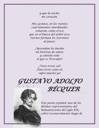 y que la noche,
mi corazón.
Mis acentos, en los vientos
cual lamentos moribundos
sonarán, como el eco
que en el hueco del árbol seco,
tiernos forman los Favonios
al pasar.
¡Aprendan los bardos
mi historia de amor;
y cántela todo
el que es Trovador!
¿Viste triste sol?
¡Tan triste como él,
sufro mucho yo!
GUSTAVO ADOLFO
BÉCQUER
Este poeta español, uno de los
últimos representantes del
Romanticismo del siglo XIX,
cobró reconocimiento luego de
 