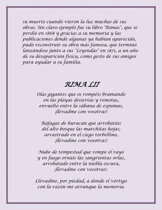 su muerte cuando vieron la luz muchas de sus
obras. Un claro ejemplo fue su libro "Rimas", que se
perdió en 1868 y gracias a su memoria y las
publicaciones donde algunas ya habían aparecido,
pudo reconstruir su obra más famosa, que terminó
lanzándose junto a sus "Leyendas" en 1871, a un año
de su desaparición física, como gesto de sus amigos
para ayudar a su familia.
RIMA LII
Olas gigantes que os rompéis bramando
en las playas desiertas y remotas,
envuelto entre la sábana de espumas,
¡llevadme con vosotras!
Ráfagas de huracán que arrebatáis
del alto bosque las marchitas hojas,
arrastrado en el ciego torbellino,
¡llevadme con vosotras!
Nube de tempestad que rompe el rayo
y en fuego ornáis las sangrientas orlas,
arrebatado entre la niebla oscura,
¡llevadme con vosotras!.
Llevadme, por piedad, a donde el vértigo
con la razón me arranque la memoria.
 