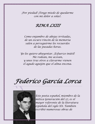 ¡Por piedad! ¡Tengo miedo de quedarme
con mi dolor a solas!.
RIMA LXIII
Como enjambre de abejas irritadas,
de un oscuro rincón de la memoria
salen a perseguirme los recuerdos
de las pasadas horas.
Yo los quiero ahuyentar. ¡Esfuerzo inútil!
Me rodean, me acosan,
y unos tras otros a clavarme vienen
el agudo aguijón que el alma encona.
Federico García Lorca
Este poeta español, miembro de la
mítica Generación del 27, es el
mayor referente de la literatura
española del siglo XX. También
escribió numerosas obras de
 