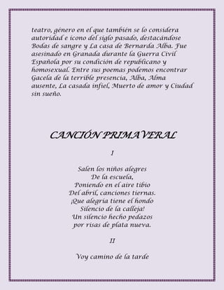 teatro, género en el que también se lo considera
autoridad e ícono del siglo pasado, destacándose
Bodas de sangre y La casa de Bernarda Alba. Fue
asesinado en Granada durante la Guerra Civil
Española por su condición de republicano y
homosexual. Entre sus poemas podemos encontrar
Gacela de la terrible presencia, Alba, Alma
ausente, La casada infiel, Muerto de amor y Ciudad
sin sueño.
CANCIÓN PRIMAVERAL
I
Salen los niños alegres
De la escuela,
Poniendo en el aire tibio
Del abril, canciones tiernas.
¡Que alegría tiene el hondo
Silencio de la calleja!
Un silencio hecho pedazos
por risas de plata nueva.
II
Voy camino de la tarde
 