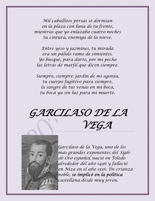 Mil caballitos persas se dormían
en la plaza con luna de tu frente,
mientras que yo enlazaba cuatro noches
tu cintura, enemiga de la nieve.
Entre yeso y jazmines, tu mirada
era un pálido ramo de simientes.
Yo busqué, para darte, por mi pecho
las letras de marfil que dicen siempre.
Siempre, siempre: jardín de mi agonía,
tu cuerpo fugitivo para siempre,
la sangre de tus venas en mi boca,
tu boca ya sin luz para mi muerte.
GARCILASO DE LA
VEGA
Garcilaso de la Vega, uno de los
más grandes exponentes del Siglo
de Oro español, nació en Toledo
alrededor del año 1496 y falleció
en Niza en el año 1536. De crianza
noble, se implicó en la política
castellana desde muy joven.
 