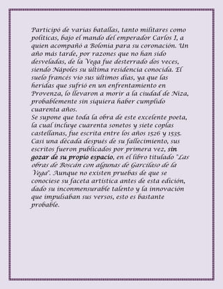 Participó de varias batallas, tanto militares como
políticas, bajo el mando del emperador Carlos I, a
quien acompañó a Bolonia para su coronación. Un
año más tarde, por razones que no han sido
desveladas, de la Vega fue desterrado dos veces,
siendo Nápoles su última residencia conocida. El
suelo francés vio sus últimos días, ya que las
heridas que sufrió en un enfrentamiento en
Provenza, lo llevaron a morir a la ciudad de Niza,
probablemente sin siquiera haber cumplido
cuarenta años.
Se supone que toda la obra de este excelente poeta,
la cual incluye cuarenta sonetos y siete coplas
castellanas, fue escrita entre los años 1526 y 1535.
Casi una década después de su fallecimiento, sus
escritos fueron publicados por primera vez, sin
gozar de su propio espacio, en el libro titulado "Las
obras de Boscán con algunas de Garcilaso de la
Vega". Aunque no existen pruebas de que se
conociese su faceta artística antes de esta edición,
dado su inconmensurable talento y la innovación
que impulsaban sus versos, esto es bastante
probable.
 