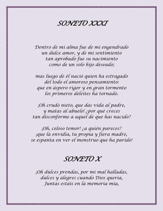 SONETO XXXI
Dentro de mi alma fue de mí engendrado
un dulce amor, y de mi sentimiento
tan aprobado fue su nacimiento
como de un solo hijo deseado;
mas luego de él nació quien ha estragado
del todo el amoroso pensamiento:
que en áspero rigor y en gran tormento
los primeros deleites ha tornado.
¡Oh crudo nieto, que das vida al padre,
y matas al abuelo! ¿por qué creces
tan disconforme a aquel de que has nacido?
¡Oh, celoso temor! ¿a quién pareces?
¡que la envidia, tu propia y fiera madre,
se espanta en ver el monstruo que ha parido!
SONETO X
¡Oh dulces prendas, por mí mal halladas,
dulces y alegres cuando Dios quería,
Juntas estáis en la memoria mía,
 