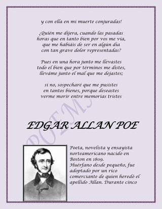 y con ella en mi muerte conjuradas!
¿Quién me dijera, cuando las pasadas
horas que en tanto bien por vos me vía,
que me habiáis de ser en algún día
con tan grave dolor representadas?
Pues en una hora junto me llevastes
todo el bien que por términos me distes,
lleváme junto el mal que me dejastes;
si no, sospecharé que me pusistes
en tantos bienes, porque deseastes
verme morir entre memorias tristes
EDGAR ALLAN POE
Poeta, novelista y ensayista
norteamericano nacido en
Boston en 1809.
Huérfano desde pequeño, fue
adoptado por un rico
comerciante de quien heredó el
apellido Allan. Durante cinco
 