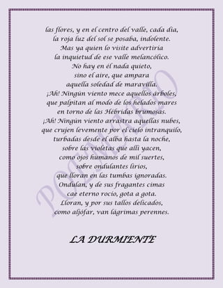 las flores, y en el centro del valle, cada día,
la roja luz del sol se posaba, indolente.
Mas ya quien lo visite advertiría
la inquietud de ese valle melancólico.
No hay en él nada quieto,
sino el aire, que ampara
aquella soledad de maravilla.
¡Ah! Ningún viento mece aquellos árboles,
que palpitan al modo de los helados mares
en torno de las Hébridas brumosas.
¡Ah! Ningún viento arrastra aquellas nubes,
que crujen levemente por el cielo intranquilo,
turbadas desde el alba hasta la noche,
sobre las violetas que allí yacen,
como ojos humanos de mil suertes,
sobre ondulantes lirios,
que lloran en las tumbas ignoradas.
Ondulan, y de sus fragantes cimas
cae eterno rocío, gota a gota.
Lloran, y por sus tallos delicados,
como aljófar, van lágrimas perennes.
LA DURMIENTE
 