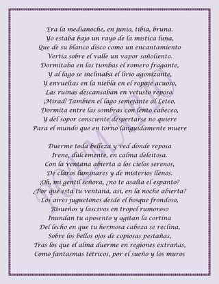 Era la medianoche, en junio, tibia, bruna.
Yo estaba bajo un rayo de la mística luna,
Que de su blanco disco como un encantamiento
Vertía sobre el valle un vapor soñoliento.
Dormitaba en las tumbas el romero fragante,
Y al lago se inclinaba el lirio agonizante,
Y envueltas en la niebla en el ropaje acuoso,
Las ruinas descansaban en vetusto reposo.
¡Mirad! También el lago semejante al Leteo,
Dormita entre las sombras con lento cabeceo,
Y del sopor consciente despertarse no quiere
Para el mundo que en torno lánguidamente muere
Duerme toda belleza y ved dónde reposa
Irene, dulcemente, en calma deleitosa.
Con la ventana abierta a los cielos serenos,
De claros luminares y de misterios llenos.
¡Oh, mi gentil señora, ¿no te asalta el espanto?
¿Por qué está tu ventana, así, en la noche abierta?
Los aires juguetones desde el bosque frondoso,
Risueños y lascivos en tropel rumoroso
Inundan tu aposento y agitan la cortina
Del lecho en que tu hermosa cabeza se reclina,
Sobre los bellos ojos de copiosas pestañas,
Tras los que el alma duerme en regiones extrañas,
Como fantasmas tétricos, por el sueño y los muros
 