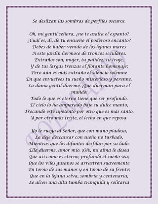 Se deslizan las sombras de perfiles oscuros.
Oh, mi gentil señora, ¿no te asalta el espanto?
¿Cuál es, di, de tu ensueño el poderoso encanto?
Debes de haber venido de los lejanos mares
A este jardín hermoso de troncos seculares.
Extraños son, mujer, tu palidez, tu traje,
Y de tus largas trenzas el flotante homenaje;
Pero aún es más extraño el silencio solemne
En que envuelves tu sueño misterioso y perenne.
La dama gentil duerme. ¡Que duerman para el
mundo!
Todo lo que es eterno tiene que ser profundo.
El cielo lo ha amparado bajo su dulce manto,
Trocando este aposento por otro que es más santo,
Y por otro más triste, el lecho en que reposa.
Yo le ruego al Señor, que con mano piadosa,
La deje descansar con sueño no turbado,
Mientras que los difuntos desfilan por su lado.
Ella duerme, amor mío. ¡Oh!, mi alma le desea
Que así como es eterno, profundo el sueño sea;
Que los viles gusanos se arrastren suavemente
En torno de sus manos y en torno de su frente;
Que en la lejana selva, sombría y centenaria,
Le alcen una alta tumba tranquila y solitaria
 