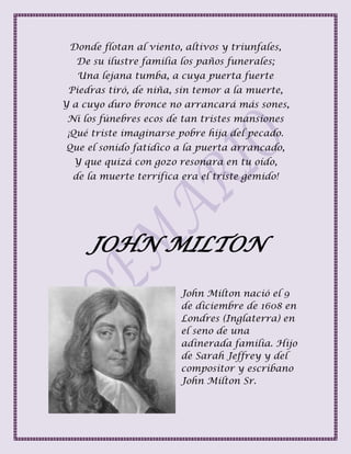 Donde flotan al viento, altivos y triunfales,
De su ilustre familia los paños funerales;
Una lejana tumba, a cuya puerta fuerte
Piedras tiró, de niña, sin temor a la muerte,
Y a cuyo duro bronce no arrancará más sones,
Ni los fúnebres ecos de tan tristes mansiones
¡Qué triste imaginarse pobre hija del pecado.
Que el sonido fatídico a la puerta arrancado,
Y que quizá con gozo resonara en tu oído,
de la muerte terrífica era el triste gemido!
JOHN MILTON
John Milton nació el 9
de diciembre de 1608 en
Londres (Inglaterra) en
el seno de una
adinerada familia. Hijo
de Sarah Jeffrey y del
compositor y escribano
John Milton Sr.
 