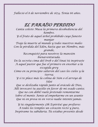 Falleció el 8 de noviembre de 1674. Tenía 66 años.
EL PARAÍSO PERDIDO
Canta celeste Musa la primera desobediencia del
hombre.
Y el fruto de aquel árbol prohibido cuyo funesto
manjar
Trajo la muerte al mundo y todos nuestros males
Con la pérdida del Edén, hasta que un Hombre, más
grande,
Reconquistó para nosotros la mansión
bienaventurada.
En la secreta cima del Oreb o del Sinaí tú inspiraste
A aquel pastor que fue el primero en enseñar a la
escogida grey
Cómo en su principio salieron del caos los cielos y la
tierra;
Y si te place más la colina de Sión o el arroyo de
Siloé
Que se deslizaba rápido junto al oráculo de Dios,
Allí invocaré tu auxilio en favor de mi osado canto;
Que no con débil vuelo pretendo remontarme
Sobre el monte Aonio al empeñarme en un asunto
Que ni en prosa ni en verso nadie intentó jamás.
Y tú singularmente ¡Oh Espíritu! que prefieres
A todos los templos un corazón recto y puro,
Inspírame tu sabiduría. Tú estabas presente desde
 