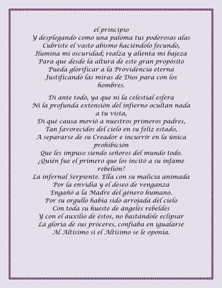 el principio
Y desplegando como una paloma tus poderosas alas
Cubriste el vasto abismo haciéndolo fecundo,
Ilumina mi oscuridad; realza y alienta mi bajeza
Para que desde la altura de este gran propósito
Pueda glorificar a la Providencia eterna
Justificando las miras de Dios para con los
hombres.
Di ante todo, ya que ni la celestial esfera
Ni la profunda extensión del infierno ocultan nada
a tu vista,
Di qué causa movió a nuestros primeros padres,
Tan favorecidos del cielo en su feliz estado,
A separarse de su Creador e incurrir en la única
prohibición
Que les impuso siendo señores del mundo todo.
¿Quién fue el primero que los incitó a su infame
rebelión?
La infernal Serpiente. Ella con su malicia animada
Por la envidia y el deseo de venganza
Engañó a la Madre del género humano.
Por su orgullo había sido arrojada del cielo
Con toda su hueste de ángeles rebeldes
Y con el auxilio de éstos, no bastándole eclipsar
La gloria de sus próceres, confiaba en igualarse
Al Altísimo si el Altísimo se le oponía.
 