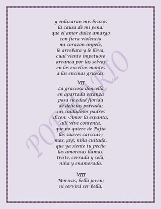 y enlazaran mis brazos
la causa de mi pena:
que el amor dulce amargo
con fiera violencia
mi corazón impele,
le arrebata y le lleva,
cual viento impetuoso
arranca por las selvas
en los excelsos montes
a las encinas gruesas.
VII
La graciosa doncella
en apartada estanza
pasa su edad florida
de delicias privada;
sus cuidadosos padres
dicen: -Amor la espanta,
allí vive contenta,
que no quiere de Pafia
las süaves caricias-;
mas, ¡ay!, niña cuitada,
que ya siente tu pecho
las amorosas llamas,
triste, cerrada y sola,
niña y enamorada.
VIII
Morirás, bella joven;
ni servirá ser bella,
 
