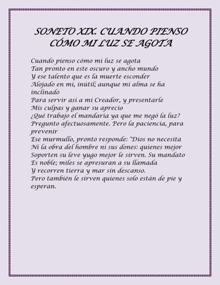 SONETO XIX. CUANDO PIENSO
CÓMO MI LUZ SE AGOTA
Cuando pienso cómo mi luz se agota
Tan pronto en este oscuro y ancho mundo
Y ese talento que es la muerte esconder
Alojado en mí, inútil; aunque mi alma se ha
inclinado
Para servir así a mi Creador, y presentarle
Mis culpas y ganar su aprecio
¿Qué trabajo el mandaría ya que me negó la luz?
Pregunto afectuosamente. Pero la paciencia, para
prevenir
Ese murmullo, pronto responde: "Dios no necesita
Ni la obra del hombre ni sus dones: quienes mejor
Soporten su leve yugo mejor le sirven. Su mandato
Es noble; miles se apresuran a su llamada
Y recorren tierra y mar sin descanso.
Pero también le sirven quienes solo están de pie y
esperan.
 