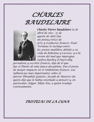 CHARLES
BAUDELAIRE
Charles Pierre Baudelaire (9 de
abril de 1821 - 31 de
agosto de 1867) fue
un poeta,crítico de
arte y traductor francés. Paul
Verlaine lo incluyó entre
los poetas malditos, debido a su
vida de bohemia y excesos, y a la
visión del mal que impregna
suobra.Barbey d'Aurevilly,
periodista y escritor francés, dijo de él que
fue el Dante de una época decadente. Fue el poeta
de mayor impacto en el simbolismo francés. Las
influencias más importantes sobre él
fueron Théophile Gautier, Joseph de Maistre (de
quien dijo que le había enseñado a pensar) y, en
particular, Edgar Allan Poe, a quien tradujo
extensamente.
TRISTEZAS DE LA LUNA
 
