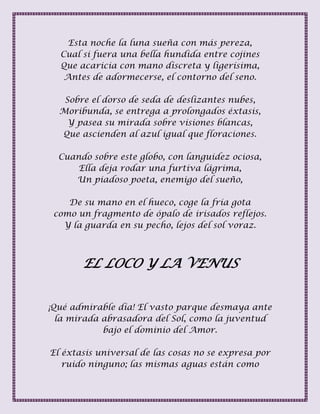 Esta noche la luna sueña con más pereza,
Cual si fuera una bella hundida entre cojines
Que acaricia con mano discreta y ligerísima,
Antes de adormecerse, el contorno del seno.
Sobre el dorso de seda de deslizantes nubes,
Moribunda, se entrega a prolongados éxtasis,
Y pasea su mirada sobre visiones blancas,
Que ascienden al azul igual que floraciones.
Cuando sobre este globo, con languidez ociosa,
Ella deja rodar una furtiva lágrima,
Un piadoso poeta, enemigo del sueño,
De su mano en el hueco, coge la fría gota
como un fragmento de ópalo de irisados reflejos.
Y la guarda en su pecho, lejos del sol voraz.
EL LOCO Y LA VENUS
¡Qué admirable día! El vasto parque desmaya ante
la mirada abrasadora del Sol, como la juventud
bajo el dominio del Amor.
El éxtasis universal de las cosas no se expresa por
ruido ninguno; las mismas aguas están como
 