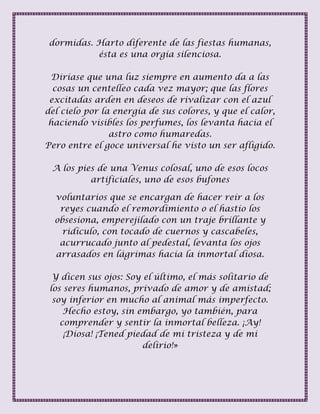 dormidas. Harto diferente de las fiestas humanas,
ésta es una orgía silenciosa.
Diríase que una luz siempre en aumento da a las
cosas un centelleo cada vez mayor; que las flores
excitadas arden en deseos de rivalizar con el azul
del cielo por la energía de sus colores, y que el calor,
haciendo visibles los perfumes, los levanta hacia el
astro como humaredas.
Pero entre el goce universal he visto un ser afligido.
A los pies de una Venus colosal, uno de esos locos
artificiales, uno de esos bufones
voluntarios que se encargan de hacer reír a los
reyes cuando el remordimiento o el hastío los
obsesiona, emperejilado con un traje brillante y
ridículo, con tocado de cuernos y cascabeles,
acurrucado junto al pedestal, levanta los ojos
arrasados en lágrimas hacia la inmortal diosa.
Y dicen sus ojos: Soy el último, el más solitario de
los seres humanos, privado de amor y de amistad;
soy inferior en mucho al animal más imperfecto.
Hecho estoy, sin embargo, yo también, para
comprender y sentir la inmortal belleza. ¡Ay!
¡Diosa! ¡Tened piedad de mi tristeza y de mi
delirio!»
 