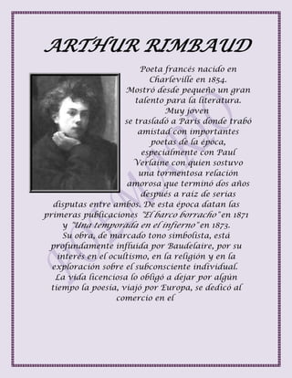 ARTHUR RIMBAUD
Poeta francés nacido en
Charleville en 1854.
Mostró desde pequeño un gran
talento para la literatura.
Muy joven
se trasladó a Paris donde trabó
amistad con importantes
poetas de la época,
especialmente con Paul
Verlaine con quien sostuvo
una tormentosa relación
amorosa que terminó dos años
después a raíz de serias
disputas entre ambos. De esta época datan las
primeras publicaciones "El barco borracho" en 1871
y "Una temporada en el infierno" en 1873.
Su obra, de marcado tono simbolista, está
profundamente influida por Baudelaire, por su
interés en el ocultismo, en la religión y en la
exploración sobre el subconsciente individual.
La vida licenciosa lo obligó a dejar por algún
tiempo la poesía, viajó por Europa, se dedicó al
comercio en el
 