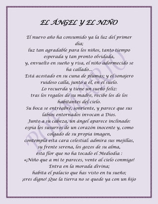 EL ÁNGEL Y EL NIÑO
El nuevo año ha consumido ya la luz del primer
día;
luz tan agradable para los niños, tanto tiempo
esperada y tan pronto olvidada,
y, envuelto en sueño y risa, el niño adormecido se
ha callado...
Está acostado en su cuna de plumas; y el sonajero
ruidoso calla, junto a él, en el suelo.
Lo recuerda y tiene un sueño feliz:
tras los regalos de su madre, recibe los de los
habitantes del cielo.
Su boca se entreabre, sonriente, y parece que sus
labios entornados invocan a Dios.
Junto a su cabeza, un ángel aparece inclinado:
espía los susurros de un corazón inocente y, como
colgado de su propia imagen,
contempla esta cara celestial: admira sus mejillas,
su frente serena, los gozos de su alma,
esta flor que no ha tocado el Mediodía :
«¡Niño que a mí te pareces, vente al cielo conmigo!
Entra en la morada divina;
habita el palacio que has visto en tu sueño;
¡eres digno! ¡Que la tierra no se quede ya con un hijo
 