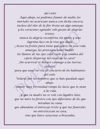 del cielo!
Aquí abajo, no podemos fiamos de nadie; los
mortales no acarician nunca con dicha sincera;
incluso del olor de la flor brota un algo amargo;
y los corazones agitados sólo gozan de alegrías
tristes;
nunca la alegría reconforta sin nubes y una
lágrima luce en la risa que duda.
¿Acaso tu frente pura tiene que ajarse en esta vida
amarga, las preocupaciones turbar
los llantos de tus ojos color cielo y la sombra del
ciprés dispersar las rosas de tu cara?
¡No ocurrirá! te llevaré conmigo a las tierras
celestes,
para que unas tu voz al concierto de los habitantes
del cielo.
Velarás por los hombres que se han quedado aquí
abajo.
¡Vamos! Una Divinidad rompe los lazos que te atan
a la vida.
¡Y que tu madre no se vele con lúgubre luto;
que no mire tu féretro con ojos diferentes de los que
miraban tu cuna;
que abandone el entrecejo triste y que tus funerales
no entristezcan su cara,
sino que lance azucenas a brazadas,
 