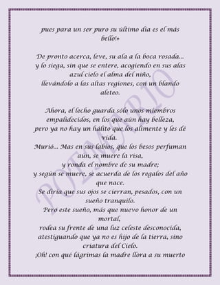 pues para un ser puro su último día es el más
bello!»
De pronto acerca, leve, su ala a la boca rosada...
y lo siega, sin que se entere, acogiendo en sus alas
azul cielo el alma del niño,
llevándolo a las altas regiones, con un blando
aleteo.
Ahora, el lecho guarda sólo unos miembros
empalidecidos, en los que aún hay belleza,
pero ya no hay un hálito que los alimente y les dé
vida.
Murió... Mas en sus labios, que los besos perfuman
aún, se muere la risa,
y ronda el nombre de su madre;
y según se muere, se acuerda de los regalos del año
que nace.
Se diría que sus ojos se cierran, pesados, con un
sueño tranquilo.
Pero este sueño, más que nuevo honor de un
mortal,
rodea su frente de una luz celeste desconocida,
atestiguando que ya no es hijo de la tierra, sino
criatura del Cielo.
¡Oh! con qué lágrimas la madre llora a su muerto
 