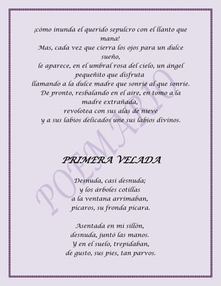 ¡cómo inunda el querido sepulcro con el llanto que
mana!
Mas, cada vez que cierra los ojos para un dulce
sueño,
le aparece, en el umbral rosa del cielo, un ángel
pequeñito que disfruta
llamando a la dulce madre que sonríe al que sonríe.
De pronto, resbalando en el aire, en tomo a la
madre extrañada,
revolotea con sus alas de nieve
y a sus labios delicados une sus labios divinos.
PRIMERA VELADA
Desnuda, casi desnuda;
y los árboles cotillas
a la ventana arrimaban,
pícaros, su fronda pícara.
Asentada en mi sillón,
desnuda, juntó las manos.
Y en el suelo, trepidaban,
de gusto, sus pies, tan parvos.
 