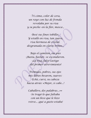 -Vi cómo, color de cera,
un rayo con luz de fronda
revolaba por su risa
y su pecho -en la flor, mosca ,
-Besé sus finos tobillos.
Y estalló en risa, tan suave,
risa hermosa de cristal.
desgranada en claros trinos...
Bajo el camisón, sus pies
-¡Basta, basta!» -se escondieron.
-¡La risa, falso castigo
del primer atrevimiento!
Trémulos, pobres, sus ojos
mis labios besaron, suaves:
-Echó, cursi, su cabeza
hacia atrás: «Mejor, si cabe...!
Caballero, dos palabras...»»
-Se tragó lo que faltaba
con un beso que le hizo
reírse... ¡qué a gusto estaba!
 