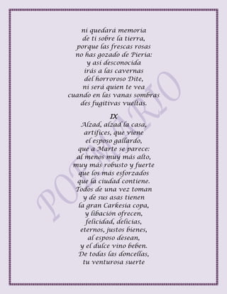 ni quedará memoria
de ti sobre la tierra,
porque las frescas rosas
no has gozado de Pieria:
y así desconocida
irás a las cavernas
del horroroso Dite,
ni será quien te vea
cuando en las vanas sombras
des fugitivas vueltas.
IX
Alzad, alzad la casa,
artífices, que viene
el esposo gallardo,
que a Marte se parece:
al menos muy más alto,
muy más robusto y fuerte
que los más esforzados
que la ciudad contiene.
Todos de una vez toman
y de sus asas tienen
la gran Carkesia copa,
y libación ofrecen,
felicidad, delicias,
eternos, justos bienes,
al esposo desean,
y el dulce vino beben.
De todas las doncellas,
tu venturosa suerte
 