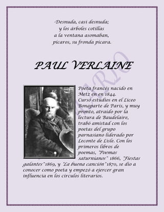 -Desnuda, casi desnuda;
y los árboles cotillas
a la ventana asomaban,
pícaros, su fronda pícara.
PAUL VERLAINE
Poeta francés nacido en
Metz en en 1844.
Cursó estudios en el Liceo
Bonaparte de Paris, y muy
pronto, atraído por la
lectura de Baudelaire,
trabó amistad con los
poetas del grupo
parnasiano liderado por
Leconte de Lisle. Con los
primeros libros de
poemas, "Poemas
saturnianos" 1866, "Fiestas
galantes" 1869, y "La buena canción" 1870, se dio a
conocer como poeta y empezó a ejercer gran
influencia en los círculos literarios.
 