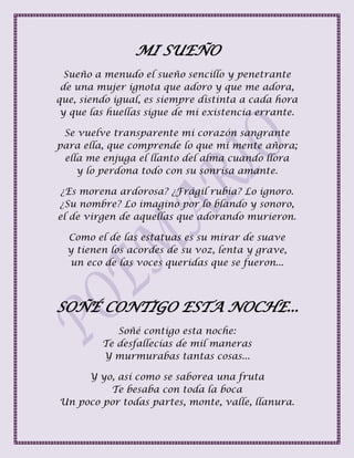 MI SUEÑO
Sueño a menudo el sueño sencillo y penetrante
de una mujer ignota que adoro y que me adora,
que, siendo igual, es siempre distinta a cada hora
y que las huellas sigue de mi existencia errante.
Se vuelve transparente mi corazón sangrante
para ella, que comprende lo que mi mente añora;
ella me enjuga el llanto del alma cuando llora
y lo perdona todo con su sonrisa amante.
¿Es morena ardorosa? ¿Frágil rubia? Lo ignoro.
¿Su nombre? Lo imagino por lo blando y sonoro,
el de virgen de aquellas que adorando murieron.
Como el de las estatuas es su mirar de suave
y tienen los acordes de su voz, lenta y grave,
un eco de las voces queridas que se fueron...
SOÑÉ CONTIGO ESTA NOCHE...
Soñé contigo esta noche:
Te desfallecías de mil maneras
Y murmurabas tantas cosas...
Y yo, así como se saborea una fruta
Te besaba con toda la boca
Un poco por todas partes, monte, valle, llanura.
 