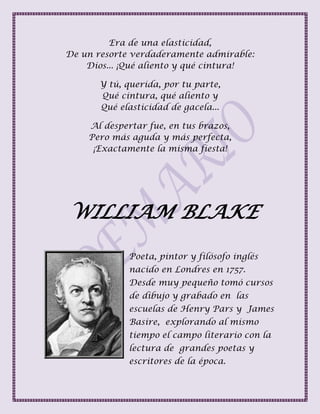 Era de una elasticidad,
De un resorte verdaderamente admirable:
Dios... ¡Qué aliento y qué cintura!
Y tú, querida, por tu parte,
Qué cintura, qué aliento y
Qué elasticidad de gacela...
Al despertar fue, en tus brazos,
Pero más aguda y más perfecta,
¡Exactamente la misma fiesta!
WILLIAM BLAKE
Poeta, pintor y filósofo inglés
nacido en Londres en 1757.
Desde muy pequeño tomó cursos
de dibujo y grabado en las
escuelas de Henry Pars y James
Basire, explorando al mismo
tiempo el campo literario con la
lectura de grandes poetas y
escritores de la época.
 