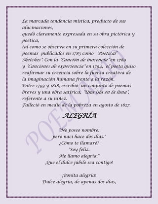 La marcada tendencia mística, producto de sus
alucinaciones,
quedó claramente expresada en su obra pictórica y
poética,
tal como se observa en su primera colección de
poemas publicados en 1783 como "Poetical
Sketches". Con la "Canción de inocencia" en 1789
y "Canciones de experiencia" en 1794, el poeta quiso
reafirmar su creencia sobre la fuerza creativa de
la imaginación humana frente a la razón.
Entre 1793 y 1818, escribió un conjunto de poemas
breves y una obra satírica, "Una isla en la luna",
referente a su niñez.
Falleció en medio de la pobreza en agosto de 1827.
ALEGRÍA
"No poseo nombre:
pero nací hace dos días."
¿Cómo te llamaré?
"Soy feliz.
Me llamo alegría."
¡Que el dulce júbilo sea contigo!
¡Bonita alegría!
Dulce alegría, de apenas dos días,
 