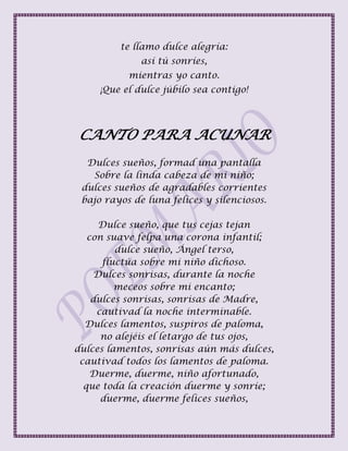te llamo dulce alegría:
así tú sonríes,
mientras yo canto.
¡Que el dulce júbilo sea contigo!
CANTO PARA ACUNAR
Dulces sueños, formad una pantalla
Sobre la linda cabeza de mi niño;
dulces sueños de agradables corrientes
bajo rayos de luna felices y silenciosos.
Dulce sueño, que tus cejas tejan
con suave felpa una corona infantil;
dulce sueño, Ángel terso,
fluctúa sobre mi niño dichoso.
Dulces sonrisas, durante la noche
meceos sobre mi encanto;
dulces sonrisas, sonrisas de Madre,
cautivad la noche interminable.
Dulces lamentos, suspiros de paloma,
no alejéis el letargo de tus ojos,
dulces lamentos, sonrisas aún más dulces,
cautivad todos los lamentos de paloma.
Duerme, duerme, niño afortunado,
que toda la creación duerme y sonríe;
duerme, duerme felices sueños,
 