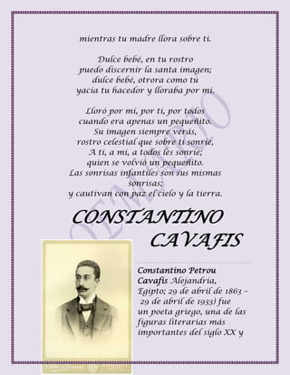 mientras tu madre llora sobre ti.
Dulce bebé, en tu rostro
puedo discernir la santa imagen;
dulce bebé, otrora como tú
yacía tu hacedor y lloraba por mí.
Lloró por mí, por ti, por todos
cuando era apenas un pequeñito.
Su imagen siempre verás,
rostro celestial que sobre ti sonríe,
A ti, a mí, a todos les sonríe;
quien se volvió un pequeñito.
Las sonrisas infantiles son sus mismas
sonrisas;
y cautivan con paz el cielo y la tierra.
CONSTANTINO
CAVAFIS
Constantino Petrou
Cavafis Alejandría,
Egipto; 29 de abril de 1863 –
29 de abril de 1933) fue
un poeta griego, una de las
figuras literarias más
importantes del siglo XX y
 