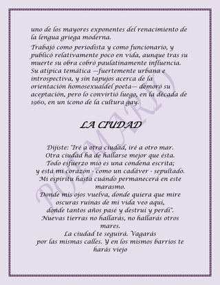 uno de los mayores exponentes del renacimiento de
la lengua griega moderna.
Trabajó como periodista y como funcionario, y
publicó relativamente poco en vida, aunque tras su
muerte su obra cobró paulatinamente influencia.
Su atípica temática —fuertemente urbana e
introspectiva, y sin tapujos acerca de la
orientación homosexualdel poeta— demoró su
aceptación, pero lo convirtió luego, en la década de
1960, en un icono de la cultura gay.
LA CIUDAD
Dijiste: "Iré a otra ciudad, iré a otro mar.
Otra ciudad ha de hallarse mejor que ésta.
Todo esfuerzo mío es una condena escrita;
y está mi corazón - como un cadáver - sepultado.
Mi espíritu hasta cuándo permanecerá en este
marasmo.
Donde mis ojos vuelva, donde quiera que mire
oscuras ruinas de mi vida veo aquí,
donde tantos años pasé y destruí y perdí".
Nuevas tierras no hallarás, no hallarás otros
mares.
La ciudad te seguirá. Vagarás
por las mismas calles. Y en los mismos barrios te
harás viejo
 