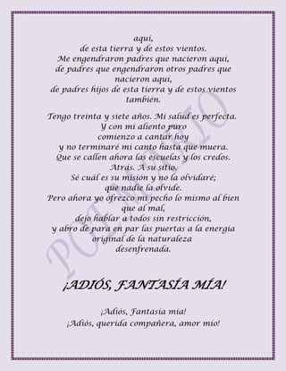 aquí,
de esta tierra y de estos vientos.
Me engendraron padres que nacieron aquí,
de padres que engendraron otros padres que
nacieron aquí,
de padres hijos de esta tierra y de estos vientos
también.
Tengo treinta y siete años. Mi salud es perfecta.
Y con mi aliento puro
comienzo a cantar hoy
y no terminaré mi canto hasta que muera.
Que se callen ahora las escuelas y los credos.
Atrás. A su sitio.
Sé cuál es su misión y no la olvidaré;
que nadie la olvide.
Pero ahora yo ofrezco mi pecho lo mismo al bien
que al mal,
dejo hablar a todos sin restricción,
y abro de para en par las puertas a la energía
original de la naturaleza
desenfrenada.
¡ADIÓS, FANTASÍA MÍA!
¡Adiós, Fantasía mía!
¡Adiós, querida compañera, amor mío!
 