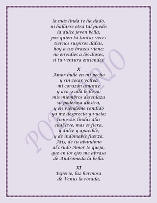 la más linda te ha dado,
ni hallarse otra tal puede:
la dulce joven bella,
por quien tú tantas veces
tiernos suspiros dabas,
hoy a tus brazos viene;
no envidies a los dioses,
si tu ventura entiendes.
X
Amor bulle en mi pecho
y sin cesar voltea
mi corazón amante
y acá y allá le lleva;
mis miembros desenlaza
su poderosa diestra,
y en viéndome rendido
ya me desprecia y vuela;
tiene sus lindas alas
cual ave, mas es fiera,
y dulce y apacible,
y de indomable fuerza.
Atis, de tu abandono
al crudo Amor te queja,
que en los ojos me abrasa
de Andrómeda la bella.
XI
Esperio, luz hermosa
de Venus la rosada,
 