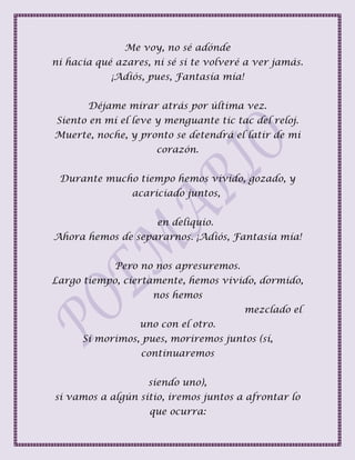 Me voy, no sé adónde
ni hacia qué azares, ni sé si te volveré a ver jamás.
¡Adiós, pues, Fantasía mía!
Déjame mirar atrás por última vez.
Siento en mí el leve y menguante tic tac del reloj.
Muerte, noche, y pronto se detendrá el latir de mi
corazón.
Durante mucho tiempo hemos vivido, gozado, y
acariciado juntos,
en deliquio.
Ahora hemos de separarnos. ¡Adiós, Fantasía mía!
Pero no nos apresuremos.
Largo tiempo, ciertamente, hemos vivido, dormido,
nos hemos
mezclado el
uno con el otro.
Si morimos, pues, moriremos juntos (sí,
continuaremos
siendo uno),
si vamos a algún sitio, iremos juntos a afrontar lo
que ocurra:
 