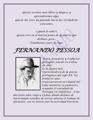 quizás seremos más libres y alegres, y
aprenderemos algo,
quizás me estés ya guiando hacia las verdaderas
canciones,
(¿quién lo sabe?),
quizás eres tú el mortal pomo de la puerta que
deshace, gira...
Finalmente, pues, te digo:
FERNANDO PESSOA
Poeta, ensayista y traductor
portugués nacido en Lisboa
en 1888.
Es la figura más
representativa de la poesía
portuguesa del siglo XX. Sus
primeros años
transcurrieron en Ciudad del
Cabo mientras su padrastro
ocupaba el consulado de
Portugal en Sudáfrica. A los
diecisiete años viajó a Lisboa, donde después de
interrumpir estudios de Letras alternó el trabajo de
oficinista con su interés por la actividad literaria.
 