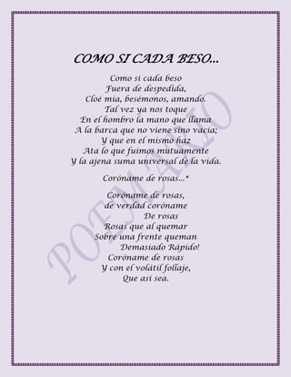 COMO SI CADA BESO...
Como si cada beso
Fuera de despedida,
Cloé mía, besémonos, amando.
Tal vez ya nos toque
En el hombro la mano que llama
A la barca que no viene sino vacía;
Y que en el mismo haz
Ata lo que fuimos mutuamente
Y la ajena suma universal de la vida.
Coróname de rosas...*
Coróname de rosas,
de verdad coróname
De rosas
Rosas que al quemar
Sobre una frente queman
Demasiado Rápido!
Coróname de rosas
Y con el volátil follaje,
Que así sea.
 