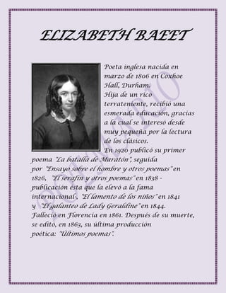 ELIZABETH BAEET
Poeta inglesa nacida en
marzo de 1806 en Coxhoe
Hall, Durham.
Hija de un rico
terrateniente, recibió una
esmerada educación, gracias
a la cual se interesó desde
muy pequeña por la lectura
de los clásicos.
En 1920 publicó su primer
poema "La batalla de Maratón", seguida
por "Ensayo sobre el hombre y otros poemas" en
1826, "El serafín y otros poemas" en 1838 -
publicación ésta que la elevó a la fama
internacional-, "El lamento de los niños" en 1841
y "El galanteo de Lady Geraldine" en 1844.
Falleció en Florencia en 1861. Después de su muerte,
se editó, en 1863, su última producción
poética: "Últimos poemas".
 